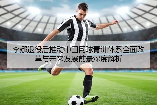 李娜退役后推动中国网球青训体系全面改革与未来发展前景深度解析 - XINGKONG SPORTS
